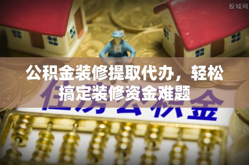 二水公积金装修提取代办，轻松搞定装修资金难题