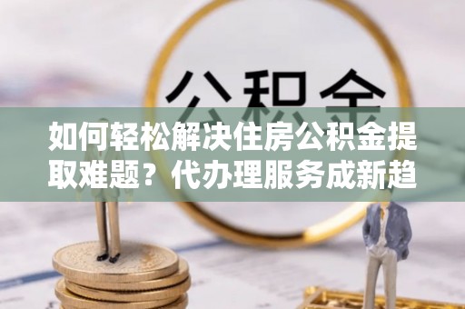 二水如何轻松解决住房公积金提取难题？代办理服务成新趋势