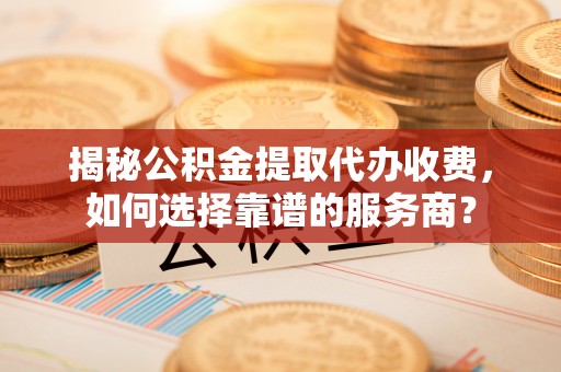二水揭秘公积金提取代办收费，如何选择靠谱的服务商？