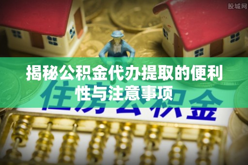二水揭秘公积金代办提取的便利性与注意事项