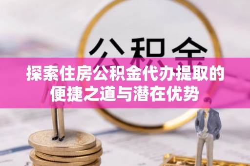 二水探索住房公积金代办提取的便捷之道与潜在优势