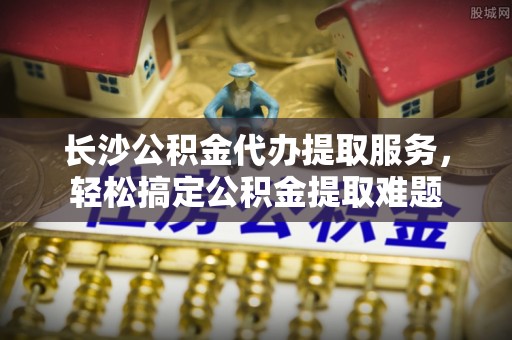 二水长沙公积金代办提取服务，轻松搞定公积金提取难题
