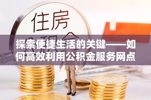 二水探索便捷生活的关键——如何高效利用公积金服务网点查询功能