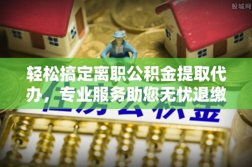 二水轻松搞定离职公积金提取代办，专业服务助您无忧退缴