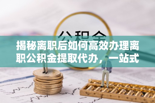 二水揭秘离职后如何高效办理离职公积金提取代办，一站式服务全解析