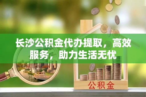 二水长沙公积金代办提取，高效服务，助力生活无忧