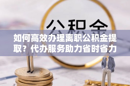 二水如何高效办理离职公积金提取？代办服务助力省时省力