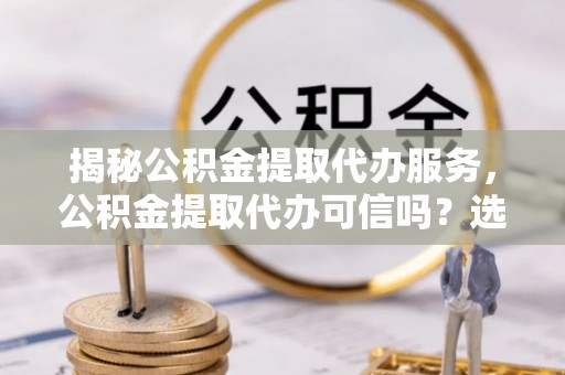二水揭秘公积金提取代办服务，公积金提取代办可信吗？选择前你需要知道的真相