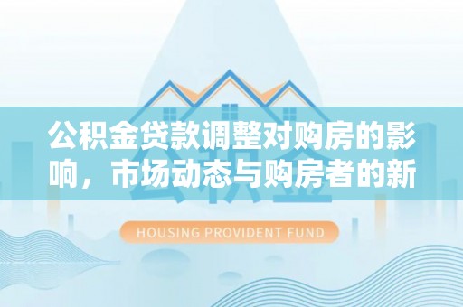 二水公积金贷款调整对购房的影响，市场动态与购房者的新选择