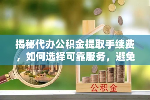 二水揭秘代办公积金提取手续费，如何选择可靠服务，避免隐形陷阱