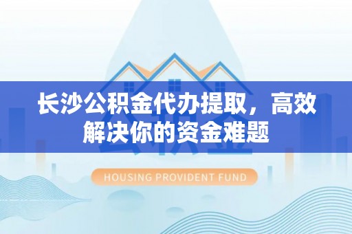 二水长沙公积金代办提取，高效解决你的资金难题