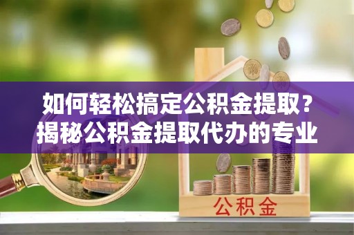 二水如何轻松搞定公积金提取？揭秘公积金提取代办的专业服务