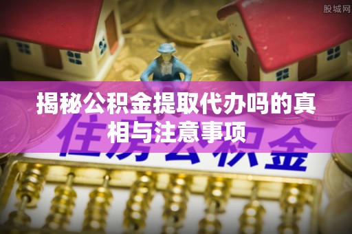 二水揭秘公积金提取代办吗的真相与注意事项