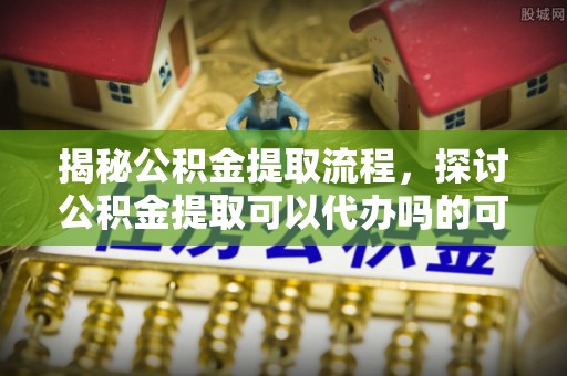 二水揭秘公积金提取流程，探讨公积金提取可以代办吗的可行性与注意事项