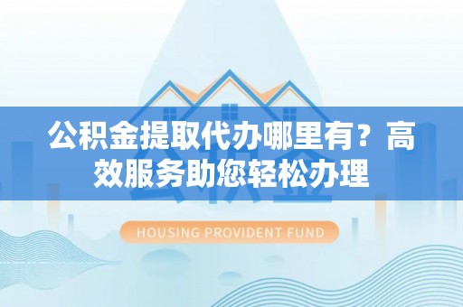 二水公积金提取代办哪里有？高效服务助您轻松办理