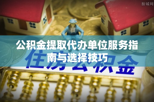 二水公积金提取代办单位服务指南与选择技巧
