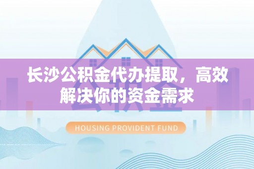 二水长沙公积金代办提取，高效解决你的资金需求
