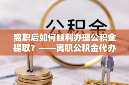 二水离职后如何顺利办理公积金提取？——离职公积金代办提取全攻略