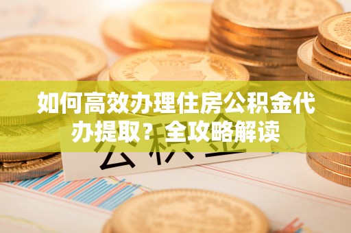 二水如何高效办理住房公积金代办提取？全攻略解读