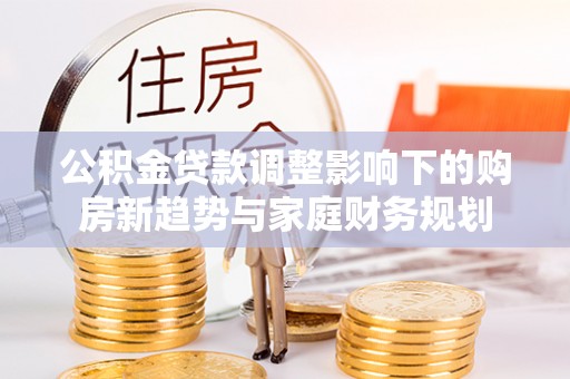 二水公积金贷款调整影响下的购房新趋势与家庭财务规划