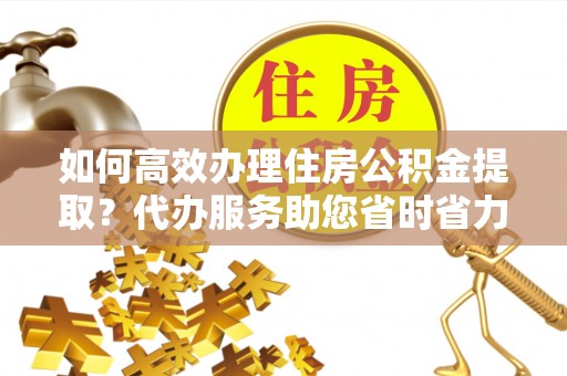 二水如何高效办理住房公积金提取？代办服务助您省时省力