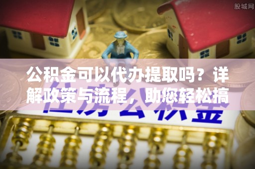 二水公积金可以代办提取吗？详解政策与流程，助您轻松搞定！