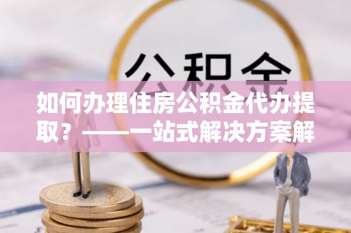二水如何办理住房公积金代办提取？——一站式解决方案解析