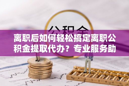 二水离职后如何轻松搞定离职公积金提取代办？专业服务助你一臂之力